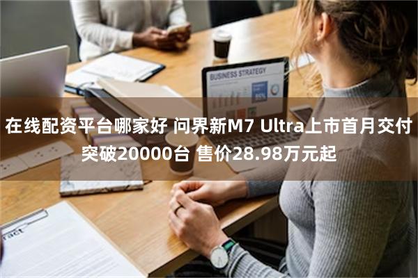 在线配资平台哪家好 问界新M7 Ultra上市首月交付突破20000台 售价28.98万元起