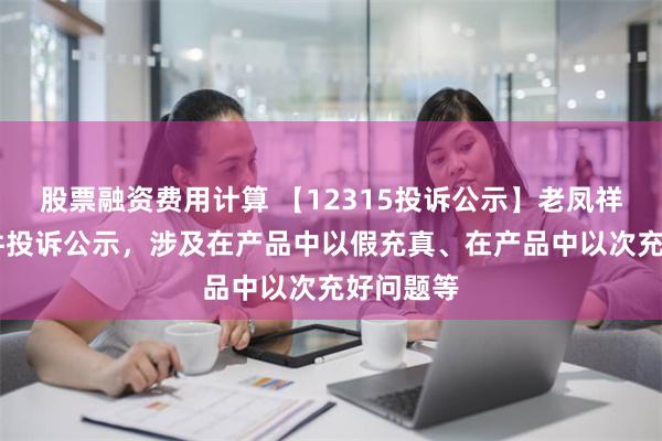 股票融资费用计算 【12315投诉公示】老凤祥新增25件投诉公示，涉及在产品中以假充真、在产品中以次充好问题等