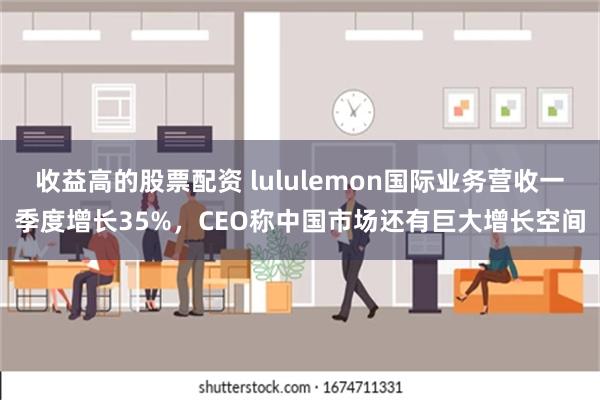 收益高的股票配资 lululemon国际业务营收一季度增长35%，CEO称中国市场还有巨大增长空间