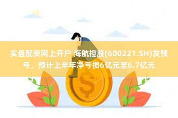 实盘配资网上开户 海航控股(600221.SH)发预亏，预计上半年净亏损6亿元至6.7亿元