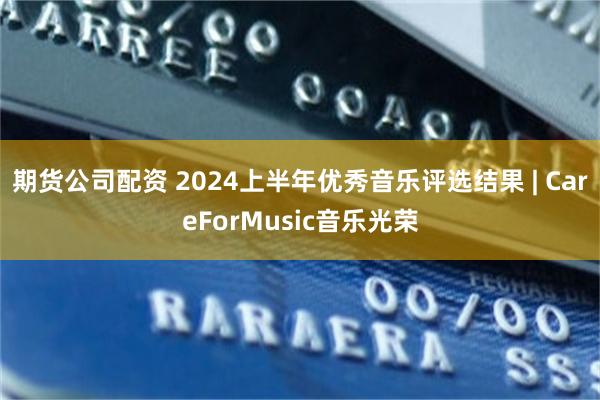 期货公司配资 2024上半年优秀音乐评选结果 | CareForMusic音乐光荣