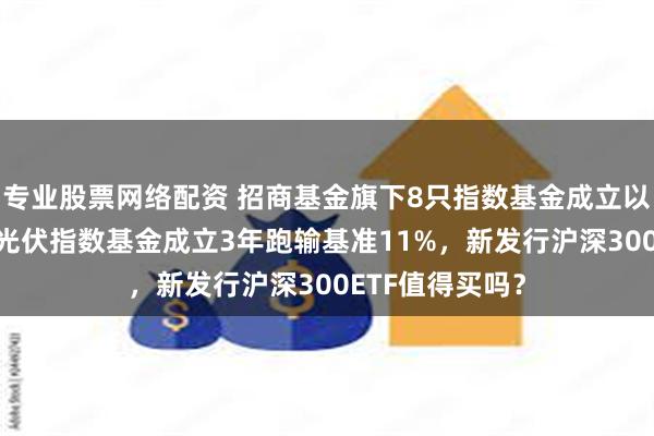 专业股票网络配资 招商基金旗下8只指数基金成立以来亏超50%，光伏指数基金成立3年跑输基准11%，新发行沪深300ETF值得买吗？