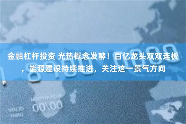 金融杠杆投资 光热概念发酵！百亿龙头双双连板，能源建设持续推进，关注这一景气方向