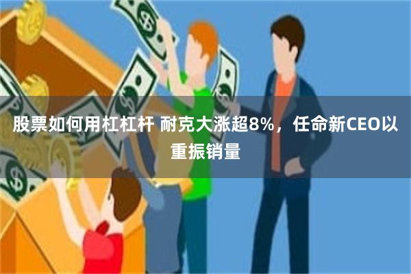 股票如何用杠杠杆 耐克大涨超8%，任命新CEO以重振销量