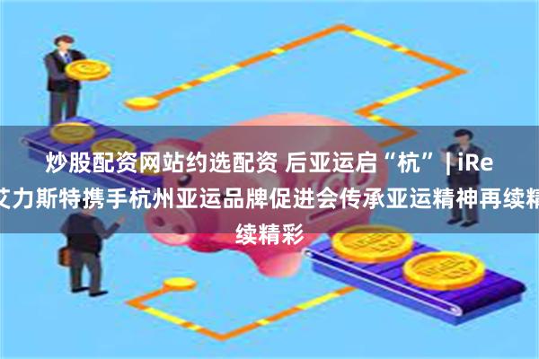 炒股配资网站约选配资 后亚运启“杭” | iRest艾力斯特