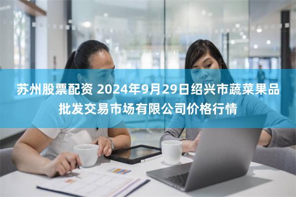 苏州股票配资 2024年9月29日绍兴市蔬菜果品批发交易市场有限公司价格行情