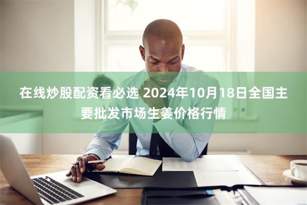 在线炒股配资看必选 2024年10月18日全国主要批发市场生姜价格行情