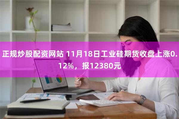 正规炒股配资网站 11月18日工业硅期货收盘上涨0.12%，报12380元