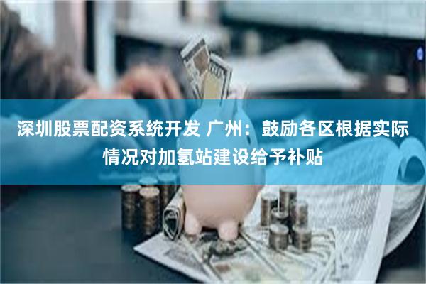 深圳股票配资系统开发 广州：鼓励各区根据实际情况对加氢站建设给予补贴