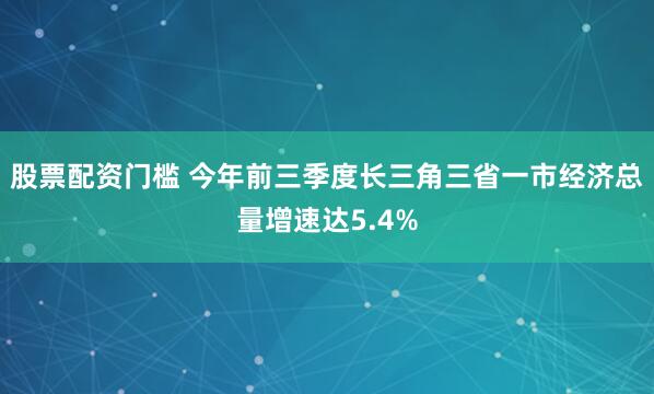 股票配资门槛 今年前三季度长三角三省一市经济总量增速达5.4%