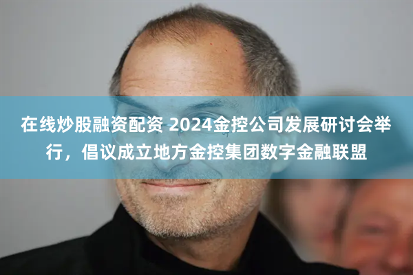 在线炒股融资配资 2024金控公司发展研讨会举行，倡议成立地方金控集团数字金融联盟