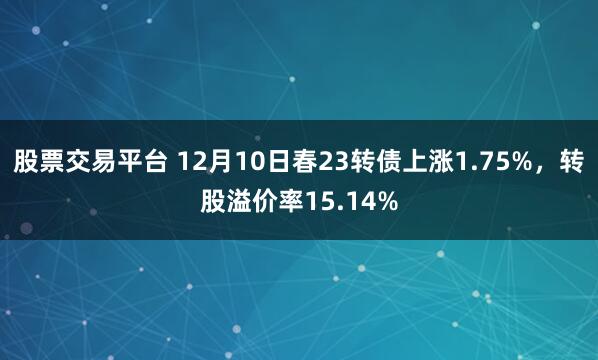 股票交易平台 12月10日春23转债上涨1.75%，转股溢价率15.14%