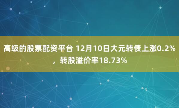 高级的股票配资平台 12月10日大元转债上涨0.2%，转股溢价率18.73%