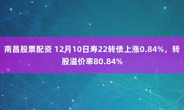 南昌股票配资 12月10日寿22转债上涨0.84%，转股溢价率80.84%