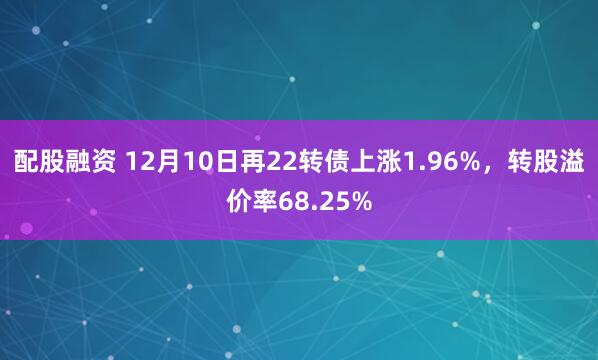 配股融资 12月10日再22转债上涨1.96%，转股溢价率68.25%