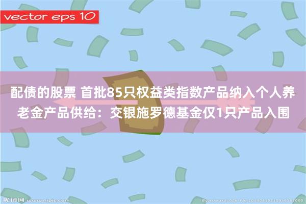 配债的股票 首批85只权益类指数产品纳入个人养老金产品供给：交银施罗德基金仅1只产品入围