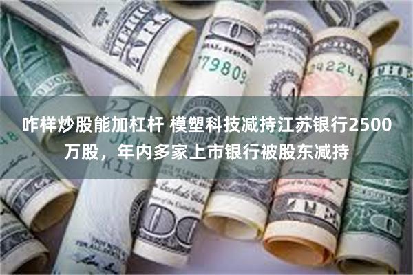 咋样炒股能加杠杆 模塑科技减持江苏银行2500万股，年内多家上市银行被股东减持