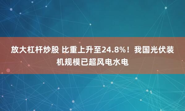 放大杠杆炒股 比重上升至24.8%！我国光伏装机规模已超风电水电