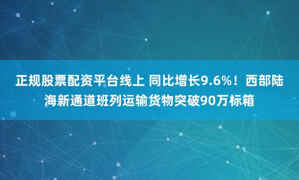 正规股票配资平台线上 同比增长9.6%！西部陆海新通道班列运输货物突破90万标箱