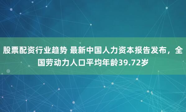 股票配资行业趋势 最新中国人力资本报告发布，全国劳动力人口平均年龄39.72岁