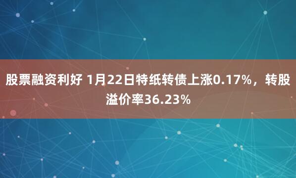 股票融资利好 1月22日特纸转债上涨0.17%，转股溢价率36.23%