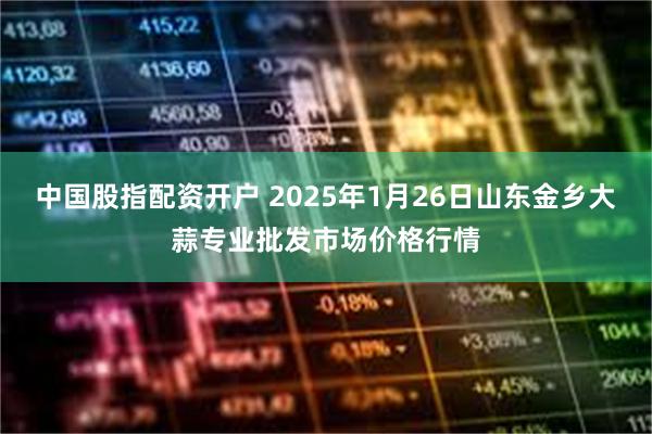 中国股指配资开户 2025年1月26日山东金乡大蒜专业批发市场价格行情