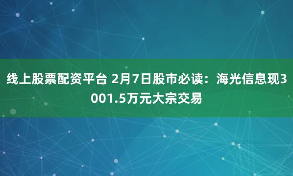 线上股票配资平台 2月7日股市必读：海光信息现3001.5万元大宗交易