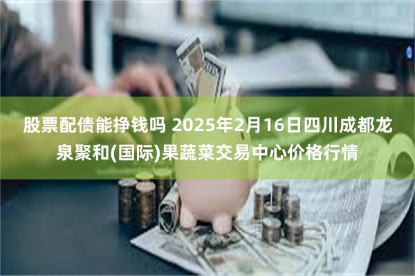 股票配债能挣钱吗 2025年2月16日四川成都龙泉聚和(国际)果蔬菜交易中心价格行情