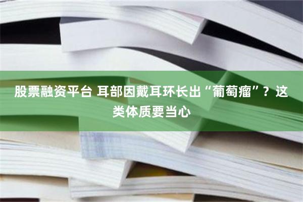 股票融资平台 耳部因戴耳环长出“葡萄瘤”？这类体质要当心