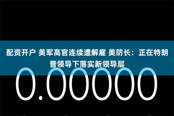 配资开户 美军高官连续遭解雇 美防长：正在特朗普领导下落实新领导层