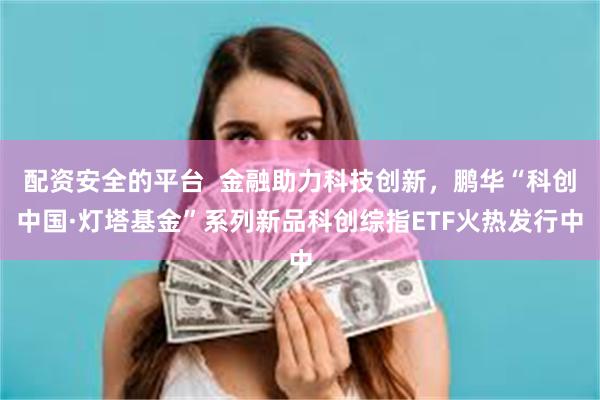 配资安全的平台  金融助力科技创新，鹏华“科创中国·灯塔基金”系列新品科创综指ETF火热发行中