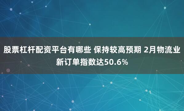 股票杠杆配资平台有哪些 保持较高预期 2月物流业新订单指数达50.6%