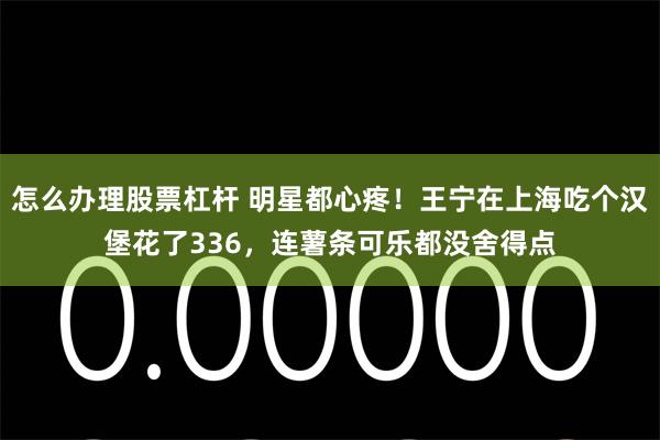 怎么办理股票杠杆 明星都心疼！王宁在上海吃个汉堡花了336，连薯条可乐都没舍得点