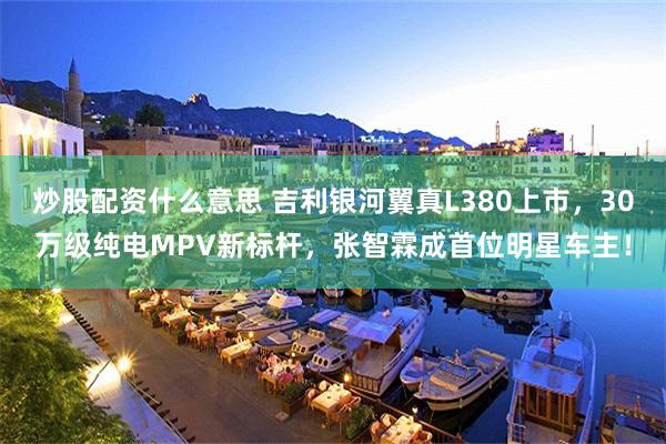 炒股配资什么意思 吉利银河翼真L380上市，30万级纯电MPV新标杆，张智霖成首位明星车主！